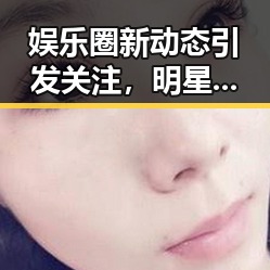 娱乐圈新动态引发关注，明星纷纷“变脸”背后隐藏何种玄机？